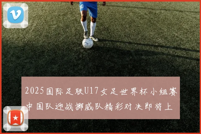 2025国际足联U17女足世界杯小组赛中国队迎战挪威队精彩对决即将上演