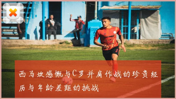 西马坎感慨与C罗并肩作战的珍贵经历与年龄差距的挑战