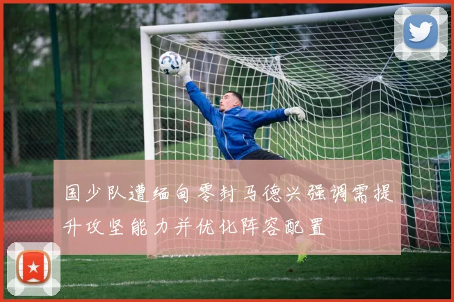 国少队遭缅甸零封马德兴强调需提升攻坚能力并优化阵容配置