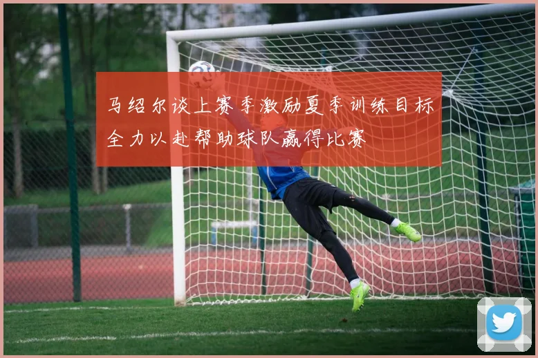 马绍尔谈上赛季激励夏季训练目标全力以赴帮助球队赢得比赛