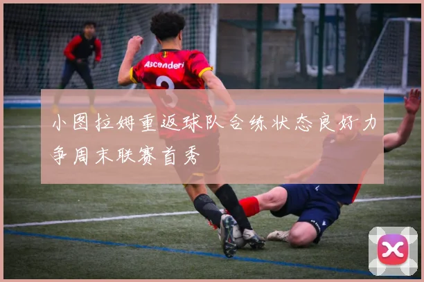小图拉姆重返球队合练状态良好力争周末联赛首秀