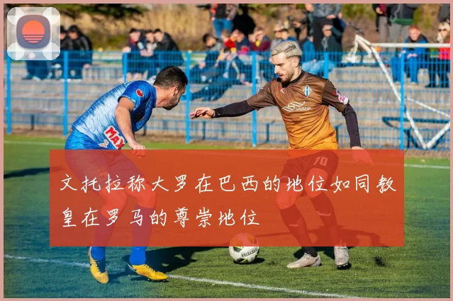 文托拉称大罗在巴西的地位如同教皇在罗马的尊崇地位