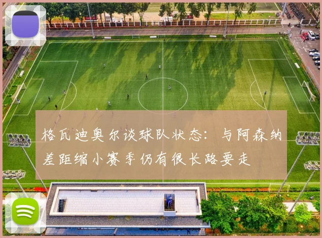 格瓦迪奥尔谈球队状态：与阿森纳差距缩小赛季仍有很长路要走