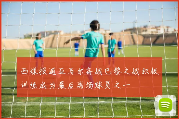 西媒报道亚马尔备战巴黎之战积极训练成为最后离场球员之一