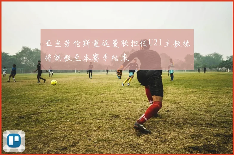 亚当劳伦斯重返曼联担任U21主教练将执教至本赛季结束