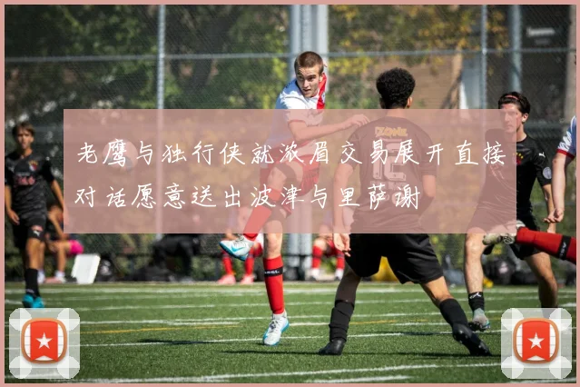 老鹰与独行侠就浓眉交易展开直接对话愿意送出波津与里萨谢
