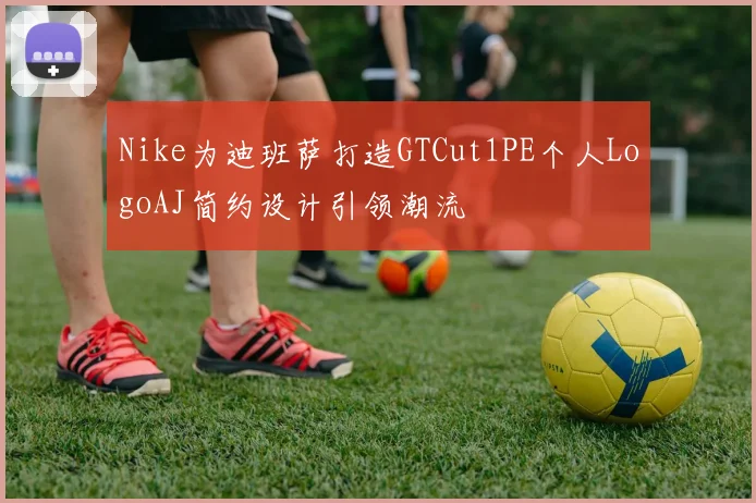 Nike为迪班萨打造GTCut1PE个人LogoAJ简约设计引领潮流