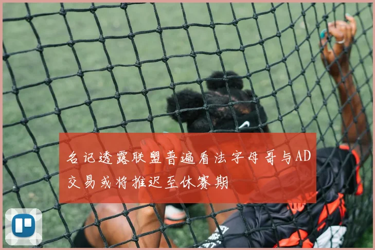 名记透露联盟普遍看法字母哥与AD交易或将推迟至休赛期