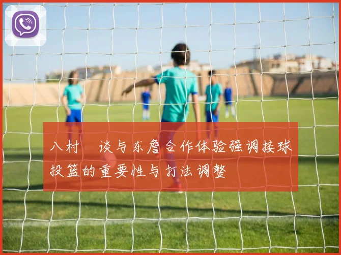 八村塁谈与东詹合作体验强调接球投篮的重要性与打法调整
