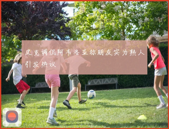 皮克调侃阿韦洛亚称朋友实为熟人引发热议