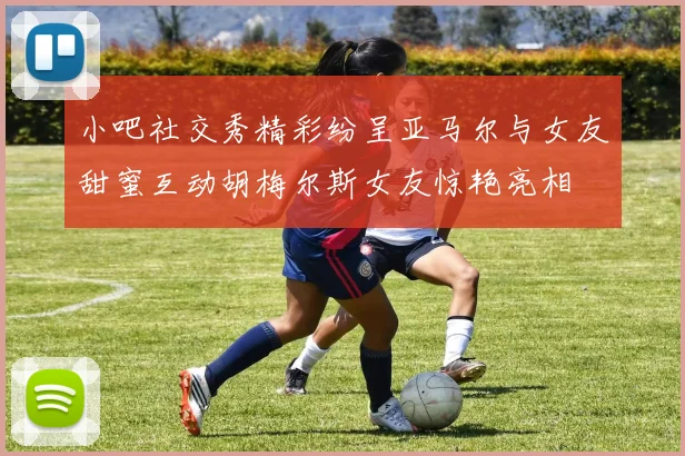 小吧社交秀精彩纷呈亚马尔与女友甜蜜互动胡梅尔斯女友惊艳亮相