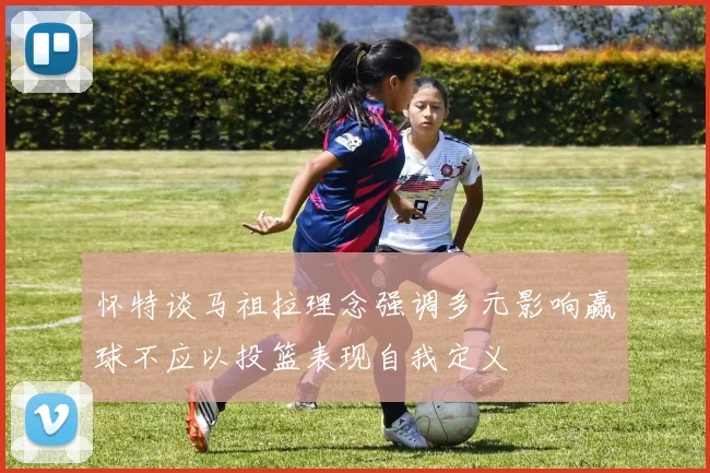 怀特谈马祖拉理念强调多元影响赢球不应以投篮表现自我定义