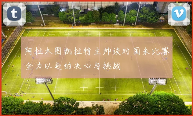 阿拉木图凯拉特主帅谈对国米比赛全力以赴的决心与挑战