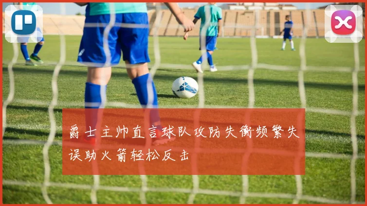 爵士主帅直言球队攻防失衡频繁失误助火箭轻松反击