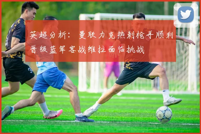 英超分析：曼联力克热刺枪手顺利晋级蓝军客战维拉面临挑战