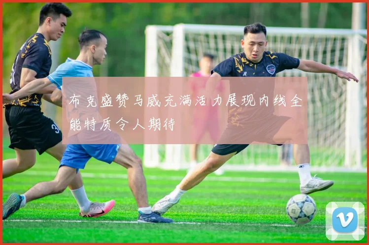 布克盛赞马威充满活力展现内线全能特质令人期待