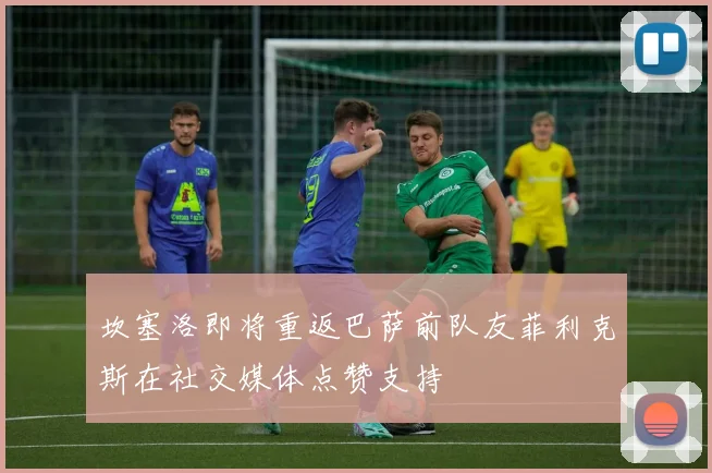 坎塞洛即将重返巴萨前队友菲利克斯在社交媒体点赞支持