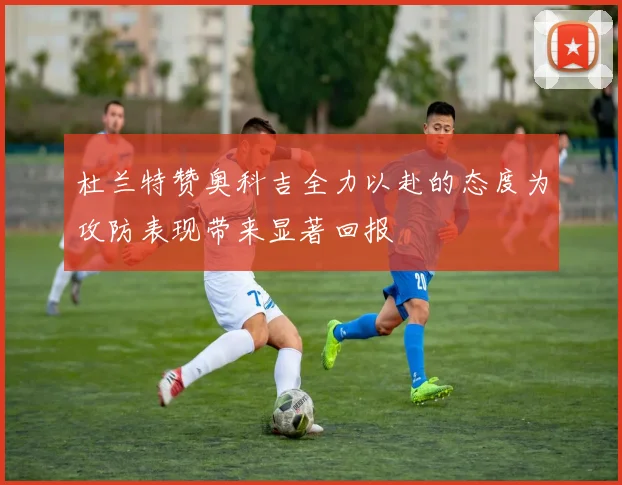 杜兰特赞奥科吉全力以赴的态度为攻防表现带来显著回报