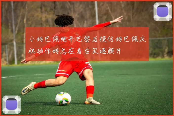 小姆巴佩绝平巴黎后模仿姆巴佩庆祝动作姆总在看台笑逐颜开