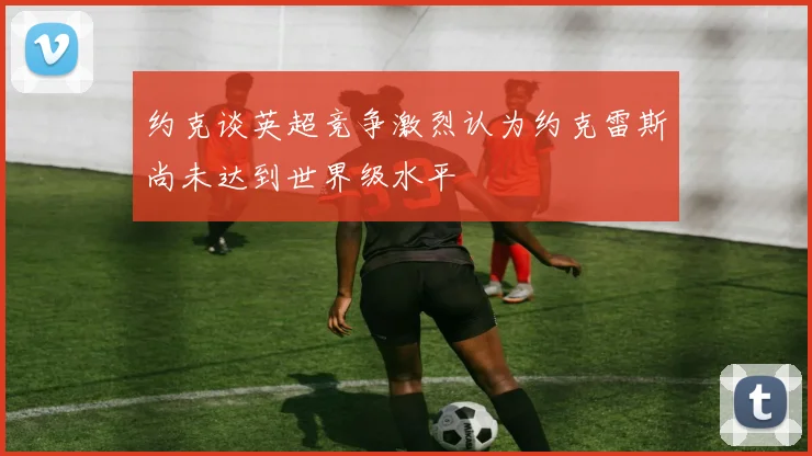 约克谈英超竞争激烈认为约克雷斯尚未达到世界级水平