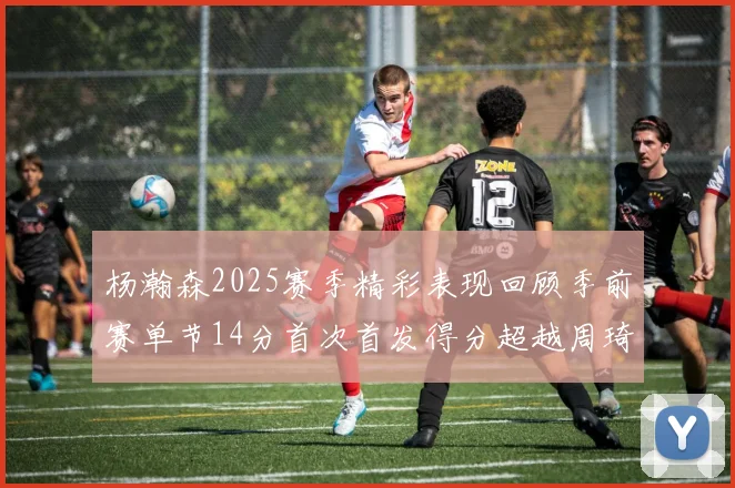 杨瀚森2025赛季精彩表现回顾季前赛单节14分首次首发得分超越周琦