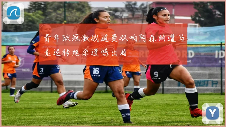 青年欧冠激战道曼双响阿森纳遭马竞逆转绝杀遗憾出局