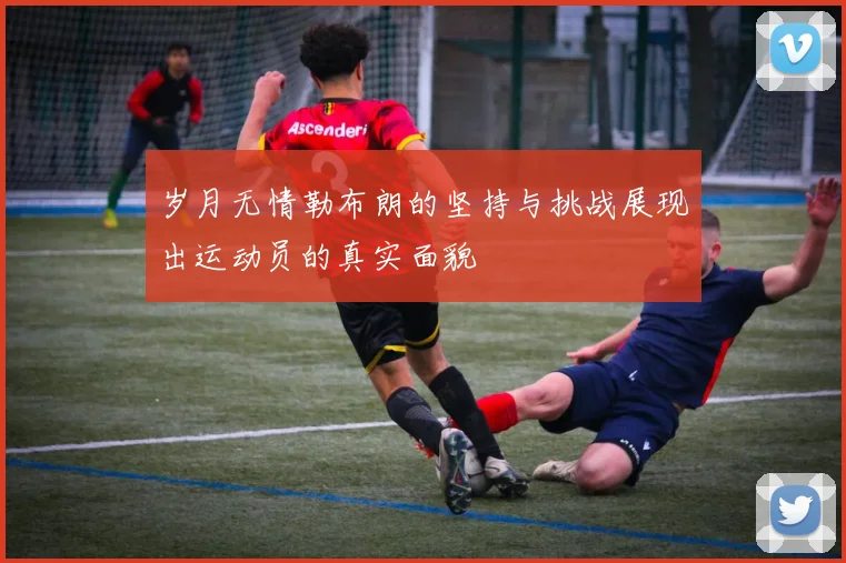 岁月无情勒布朗的坚持与挑战展现出运动员的真实面貌