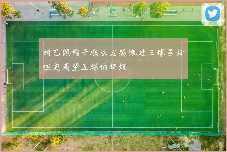 姆巴佩帽子戏法后感慨进三球虽好但更渴望五球的辉煌