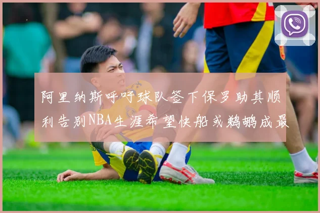 阿里纳斯呼吁球队签下保罗助其顺利告别NBA生涯希望快船或鹈鹕成最佳选择