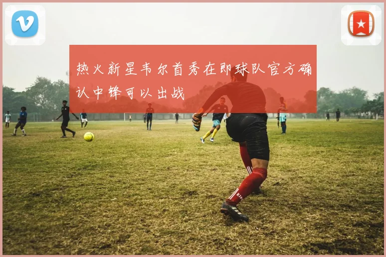 热火新星韦尔首秀在即球队官方确认中锋可以出战