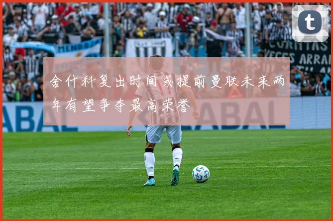 舍什科复出时间或提前曼联未来两年有望争夺最高荣誉