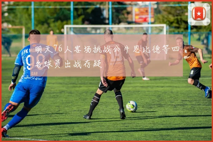 明天76人客场挑战公牛恩比德等四名球员出战存疑