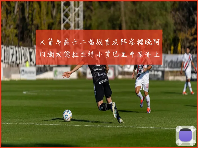 火箭与爵士二番战首发阵容揭晓阿门谢泼德杜兰特小贾巴里申京齐上阵