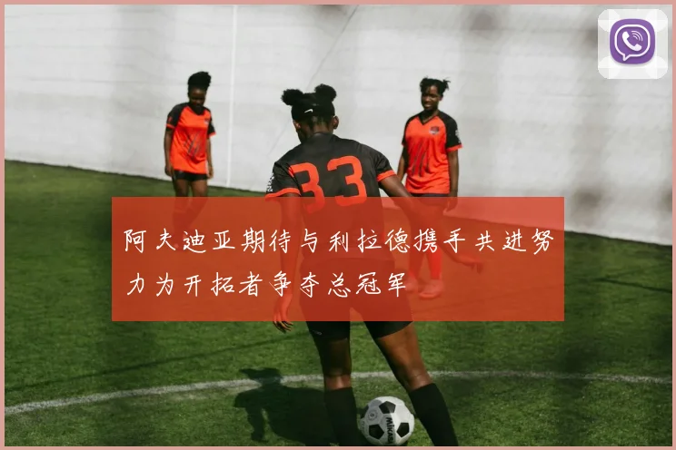 阿夫迪亚期待与利拉德携手共进努力为开拓者争夺总冠军