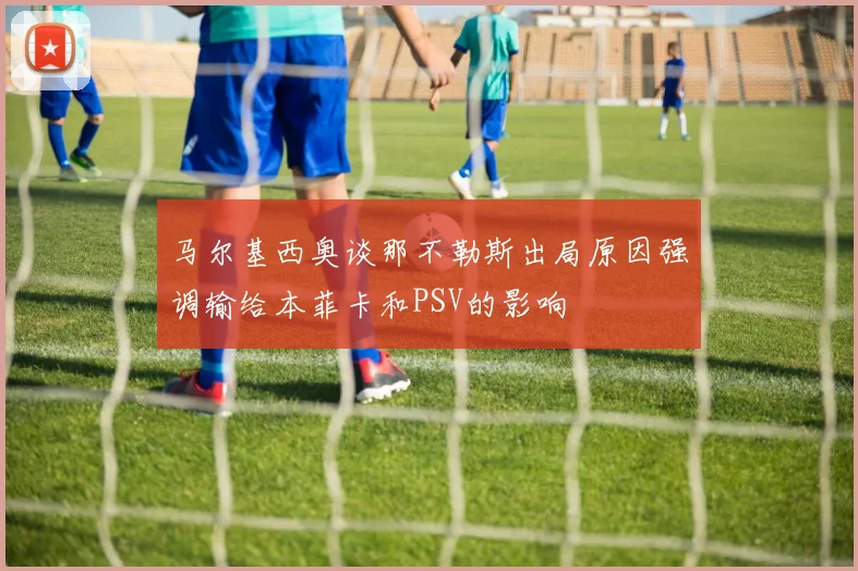 马尔基西奥谈那不勒斯出局原因强调输给本菲卡和PSV的影响