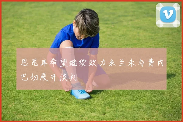 恩昆库希望继续效力米兰未与费内巴切展开谈判