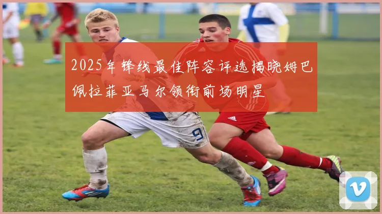 2025年锋线最佳阵容评选揭晓姆巴佩拉菲亚马尔领衔前场明星