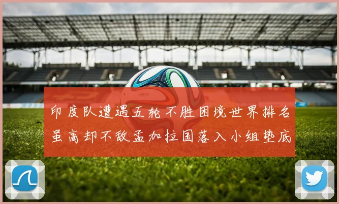 印度队遭遇五轮不胜困境世界排名虽高却不敌孟加拉国落入小组垫底