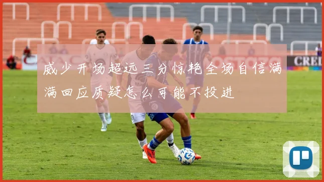 威少开场超远三分惊艳全场自信满满回应质疑怎么可能不投进
