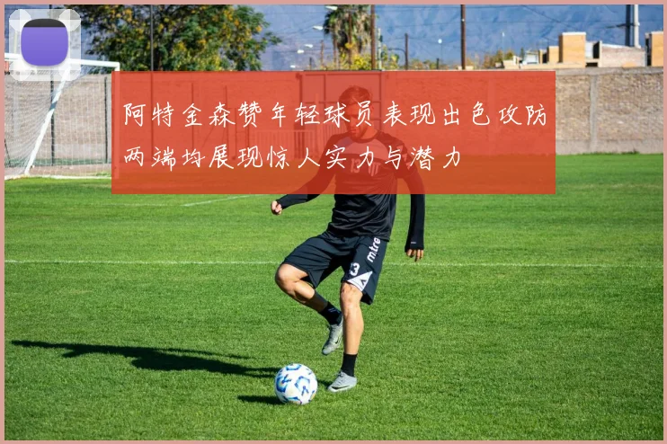 阿特金森赞年轻球员表现出色攻防两端均展现惊人实力与潜力