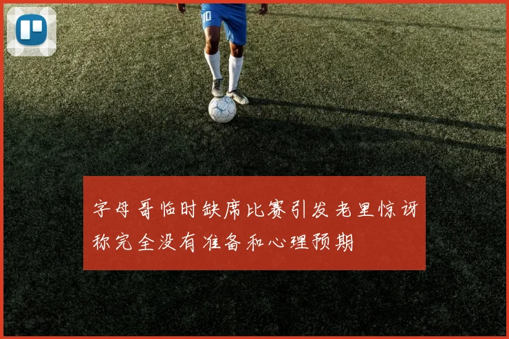 字母哥临时缺席比赛引发老里惊讶称完全没有准备和心理预期