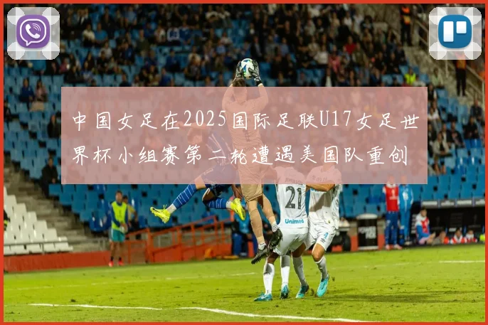 中国女足在2025国际足联U17女足世界杯小组赛第二轮遭遇美国队重创以2比5落败