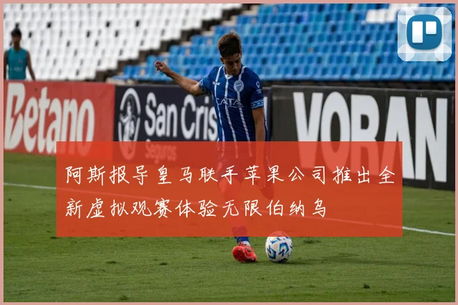 阿斯报导皇马联手苹果公司推出全新虚拟观赛体验无限伯纳乌