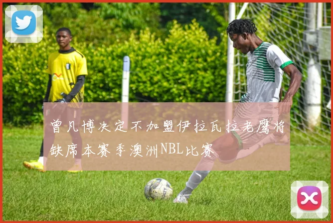 曾凡博决定不加盟伊拉瓦拉老鹰将缺席本赛季澳洲NBL比赛