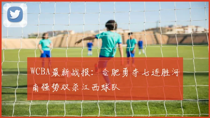 WCBA最新战报：合肥勇夺七连胜河南强势双杀江西球队