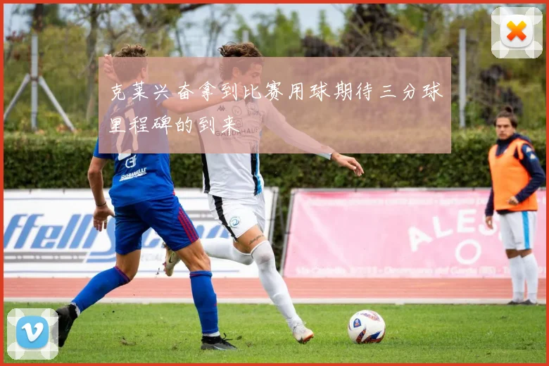 克莱兴奋拿到比赛用球期待三分球里程碑的到来