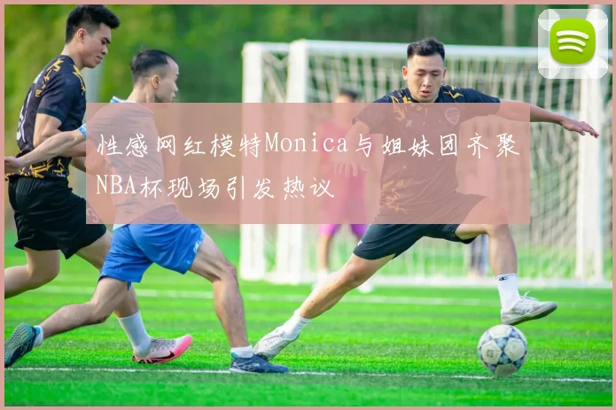 性感网红模特Monica与姐妹团齐聚NBA杯现场引发热议