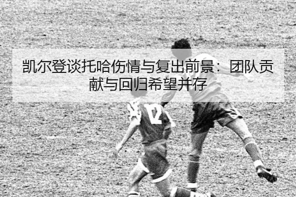 凯尔登谈托哈伤情与复出前景：团队贡献与回归希望并存